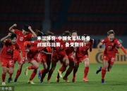 米兰体育-中国女足队员备战国际比赛，备受期待！