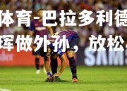 米兰体育-巴拉多利德宣布赴西珲做外孙，放松心情