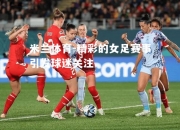 米兰体育-精彩的女足赛事引发球迷关注