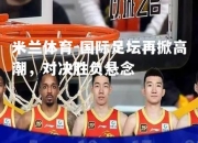 米兰体育-国际足坛再掀高潮，对决胜负悬念