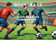 米兰体育-沸腾再现！欧洲足坛巅峰对抗即将开战