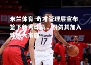 米兰体育-奇才管理层宣布签下新秀球员，祝贺其加入球队大家庭