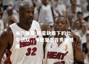米兰体育-巨星缺阵下的公牛战队，韦德复出首秀板凳席