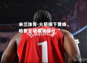 米兰体育-火箭擒下黄蜂，哈登全场最高得分
