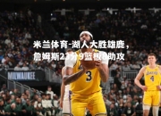 米兰体育-湖人大胜雄鹿，詹姆斯23分9篮板8助攻