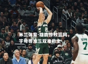 米兰体育-雄鹿惨败篮网，字母哥准三双难救主