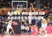米兰体育-精彩瞬间回放球员绝杀得分引发球迷欢呼