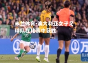 米兰体育-澳大利亚女子足球队在比赛中获胜