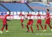 米兰体育-重庆力帆主场小胜上海上港，豪取四连胜