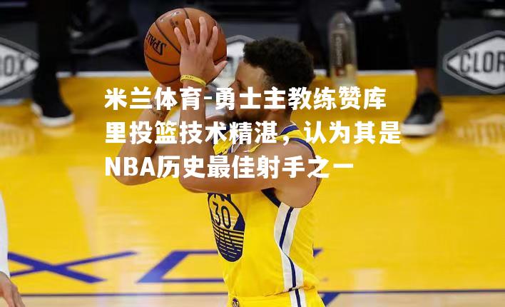 勇士主教练赞库里投篮技术精湛，认为其是NBA历史最佳射手之一