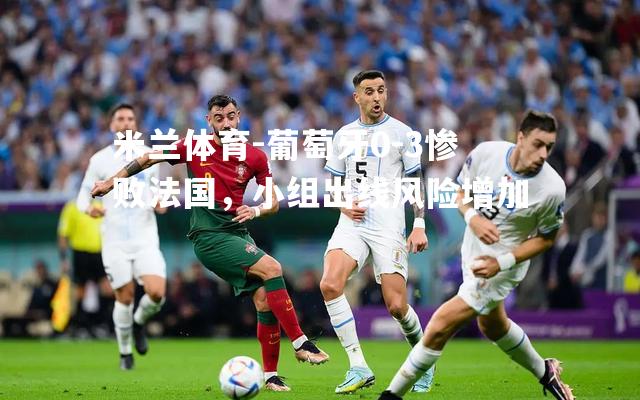 葡萄牙0-3惨败法国，小组出线风险增加